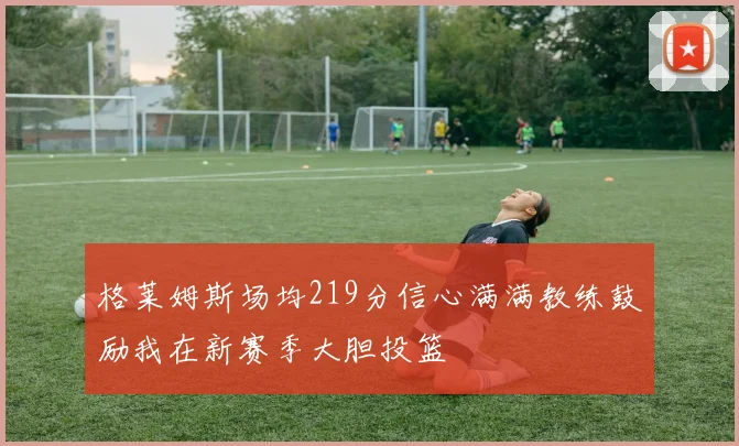 格莱姆斯场均219分信心满满教练鼓励我在新赛季大胆投篮