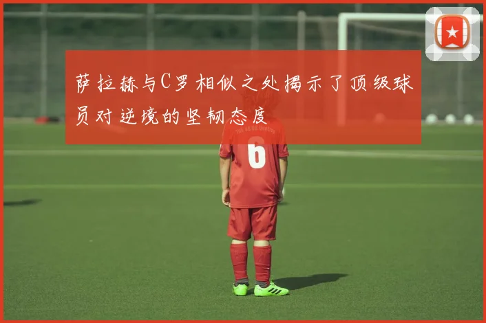 萨拉赫与C罗相似之处揭示了顶级球员对逆境的坚韧态度