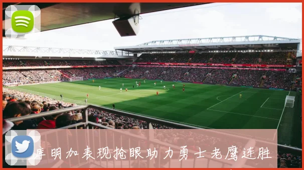 库明加表现抢眼助力勇士老鹰连胜波津首秀后因病缺阵五场比赛