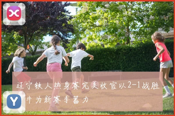 辽宁铁人热身赛完美收官以2-1战胜海牛为新赛季蓄力