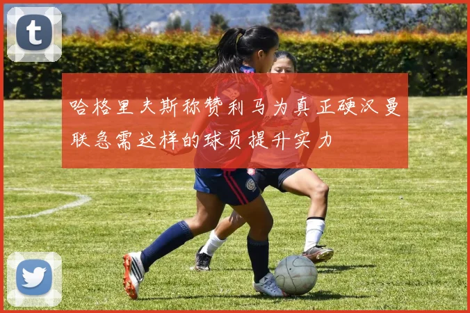 哈格里夫斯称赞利马为真正硬汉曼联急需这样的球员提升实力