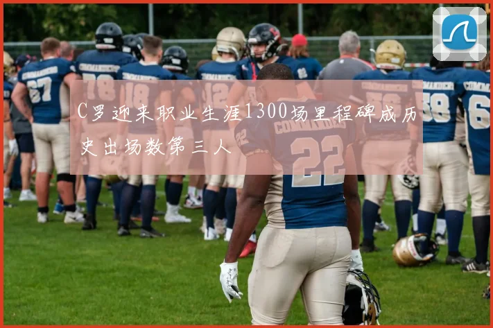 C罗迎来职业生涯1300场里程碑成历史出场数第三人