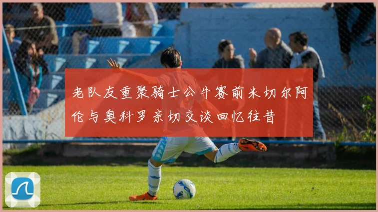 老队友重聚骑士公牛赛前米切尔阿伦与奥科罗亲切交谈回忆往昔