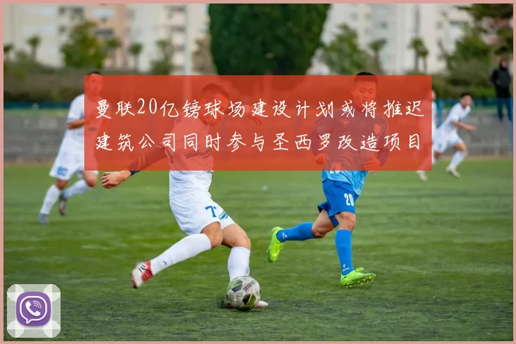 曼联20亿镑球场建设计划或将推迟建筑公司同时参与圣西罗改造项目