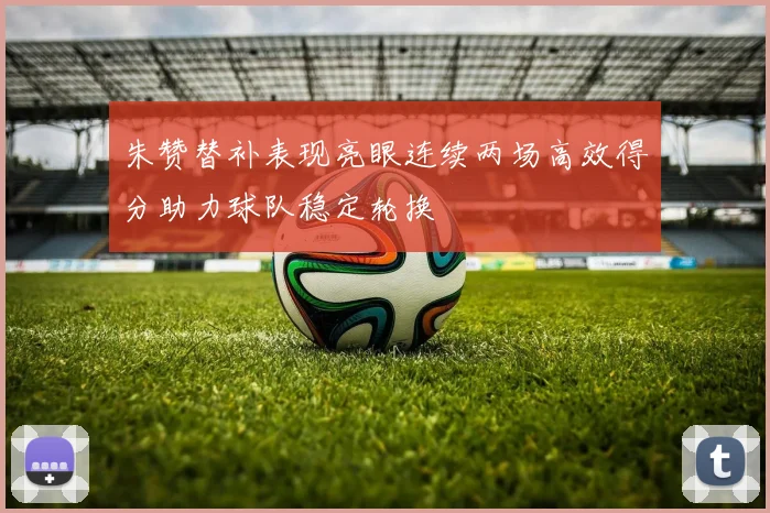 朱赞替补表现亮眼连续两场高效得分助力球队稳定轮换