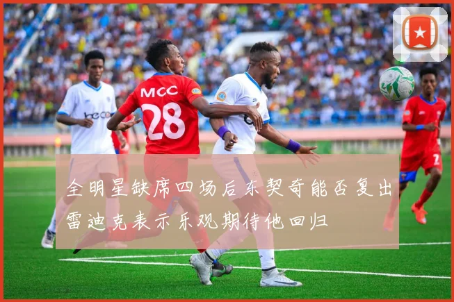 全明星缺席四场后东契奇能否复出雷迪克表示乐观期待他回归