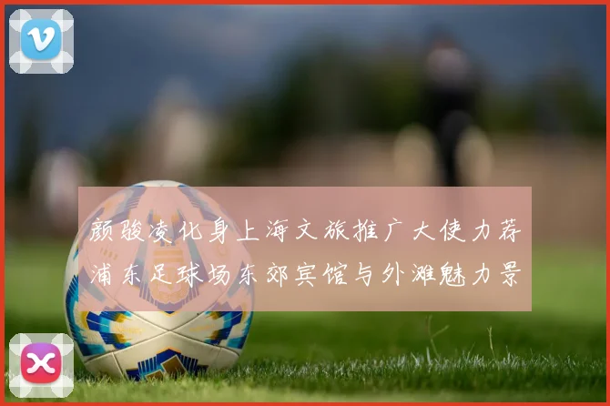 颜骏凌化身上海文旅推广大使力荐浦东足球场东郊宾馆与外滩魅力景点