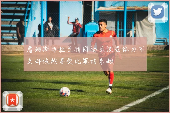詹姆斯与杜兰特同场竞技虽体力不支却依然享受比赛的乐趣
