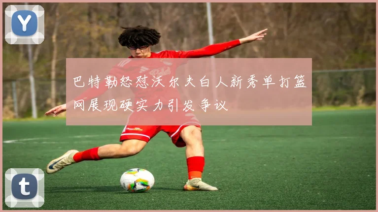 巴特勒怒怼沃尔夫白人新秀单打篮网展现硬实力引发争议