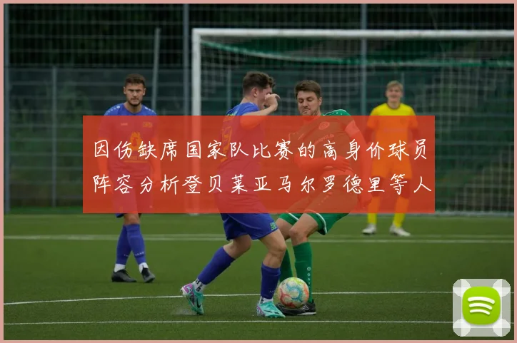因伤缺席国家队比赛的高身价球员阵容分析登贝莱亚马尔罗德里等人入选