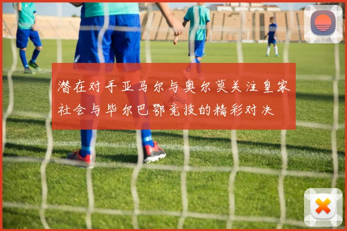 潜在对手亚马尔与奥尔莫关注皇家社会与毕尔巴鄂竞技的精彩对决