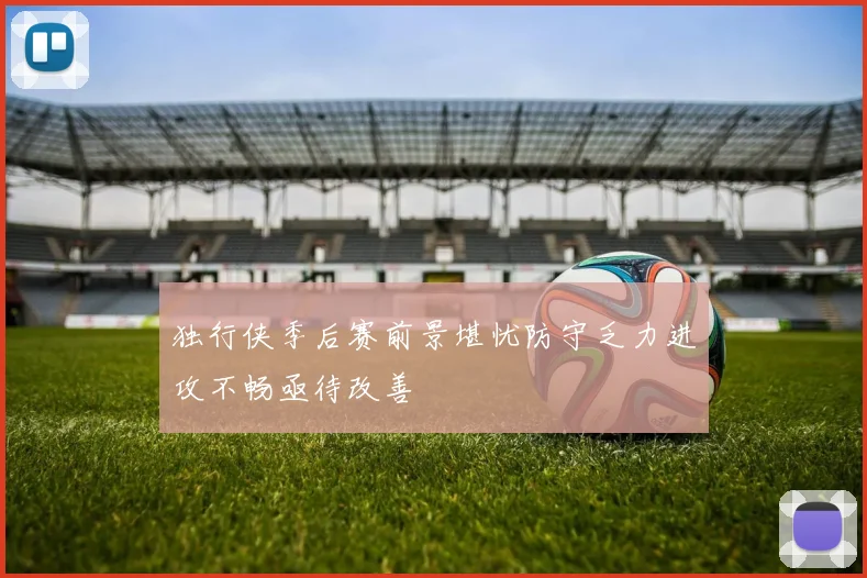 独行侠季后赛前景堪忧防守乏力进攻不畅亟待改善